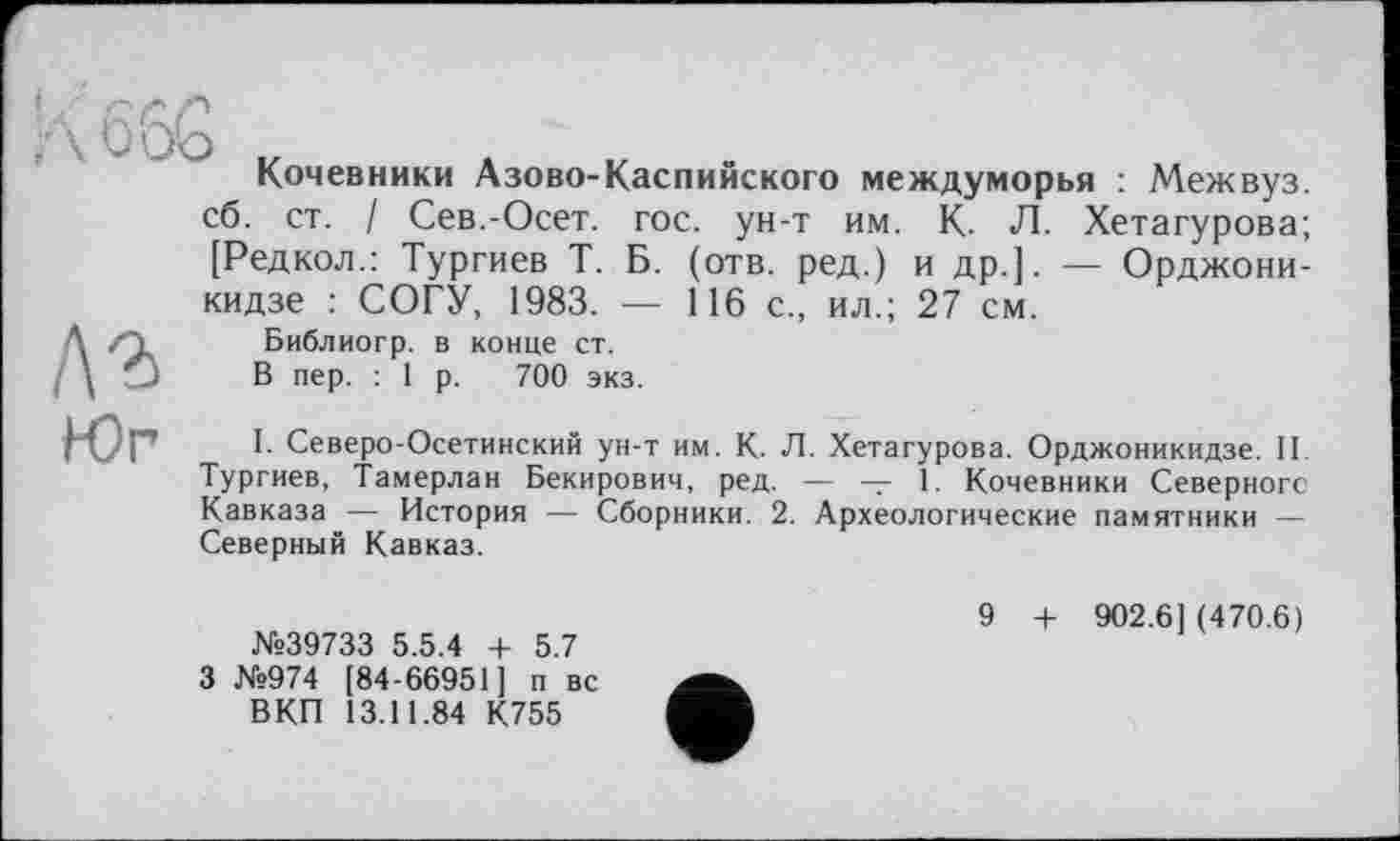 ﻿IЛ'
Кочевники А зово-Кас пи некого междуморья : Межвуз. сб. ст. / Сев.-Осет. гос. ун-т им. К. Л. Хетагурова; [Редкол.: Тургиев Т. Б. (отв. ред.) и др.]. — Орджоникидзе : СОГУ, 1983. — 116 с., ил.; 27 см.

Библиогр. в конце ст. В пер. : 1 р. 700 экз.
Юг
I. Северо-Осетинский ун-т им. К. Л. Хетагурова. Орджоникидзе. II. Тургиев, Тамерлан Бекирович, ред. — — 1. Кочевники Северного Кавказа — История — Сборники. 2. Археологические памятники — Северный Кавказ.
№39733 5.5.4 + 5.7
3 №974 [84-66951] п вс ВКП 13.11.84 К755
9 + 902.6] (470.6)